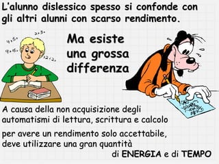 L’alunno dislessico spesso si confonde con
gli altri alunni con scarso rendimento.

                Ma esiste
                una grossa
                differenza


A causa della non acquisizione degli
automatismi di lettura, scrittura e calcolo
per avere un rendimento solo accettabile,
deve utilizzare una gran quantità
                            di ENERGIA e di TEMPO
 