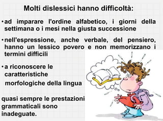 Molti dislessici hanno difficoltà:
• ad imparare l'ordine alfabetico, i giorni della
  settimana o i mesi nella giusta successione
• nell'espressione, anche verbale, del pensiero,
  hanno un lessico povero e non memorizzano i
  termini difficili

• a riconoscere le
  caratteristiche
  morfologiche della lingua

quasi sempre le prestazioni
grammaticali sono
inadeguate.
 