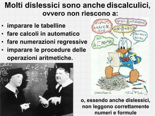 Molti dislessici sono anche discalculici,
               ovvero non riescono a:
•   imparare le tabelline
•   fare calcoli in automatico
•   fare numerazioni regressive
•   imparare le procedure delle
    operazioni aritmetiche.




                            o, essendo anche dislessici,
                            non leggono correttamente
                                  numeri e formule
 