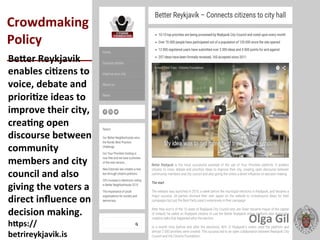  
Crowdmaking	
  
Policy	
  	
  
____________________________	
  BeXer	
  Reykjavik	
  
enables	
  ciLzens	
  to	
  
voice,	
  debate	
  and	
  
prioriLze	
  ideas	
  to	
  
improve	
  their	
  city,	
  
creaLng	
  open	
  
discourse	
  between	
  
community	
  
members	
  and	
  city	
  
council	
  and	
  also	
  
giving	
  the	
  voters	
  a	
  
direct	
  inﬂuence	
  on	
  
decision	
  making.	
  
hXps://
betrireykjavik.is	
  
Olga	
  Gil	
  	
  	
  
 