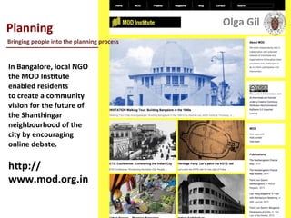  
Planning	
  
____________________________	
  
	
  
In	
  Bangalore,	
  local	
  NGO	
  
the	
  MOD	
  InsLtute	
  
enabled	
  residents	
  
to	
  create	
  a	
  community	
  
vision	
  for	
  the	
  future	
  of	
  
the	
  Shanthingar	
  
neighbourhood	
  of	
  the	
  
city	
  by	
  encouraging	
  
online	
  debate.	
  	
  
	
  
hXp://
www.mod.org.in	
  
Bringing	
  people	
  into	
  the	
  planning	
  process	
  
Olga	
  Gil	
  	
  	
  
 
