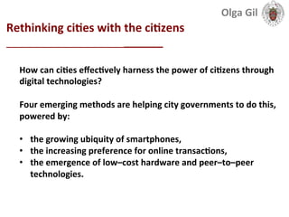  
Rethinking	
  ciLes	
  with	
  the	
  ciLzens	
  
____________________________	
  
How	
  can	
  ciLes	
  eﬀecLvely	
  harness	
  the	
  power	
  of	
  ciLzens	
  through	
  
digital	
  technologies?	
  
	
  
Four	
  emerging	
  methods	
  are	
  helping	
  city	
  governments	
  to	
  do	
  this,	
  
powered	
  by:	
  	
  
	
  
•  the	
  growing	
  ubiquity	
  of	
  smartphones,	
  	
  
•  the	
  increasing	
  preference	
  for	
  online	
  transacLons,	
  	
  
•  the	
  emergence	
  of	
  low–cost	
  hardware	
  and	
  peer–to–peer	
  
technologies.	
  
Olga	
  Gil	
  	
  	
  
 