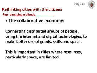  
Rethinking	
  ciLes	
  with	
  the	
  ciLzens	
  
____________________________	
  
•	
  The	
  collaboraLve	
  economy:	
  	
  
	
  
ConnecLng	
  distributed	
  groups	
  of	
  people,	
  
using	
  the	
  internet	
  and	
  digital	
  technologies,	
  to	
  
make	
  beXer	
  use	
  of	
  goods,	
  skills	
  and	
  space.	
  	
  
	
  
This	
  is	
  important	
  in	
  ciLes	
  where	
  resources,	
  
parLcularly	
  space,	
  are	
  limited.	
  
Four	
  emerging	
  methods	
  	
  
Olga	
  Gil	
  	
  	
  
 