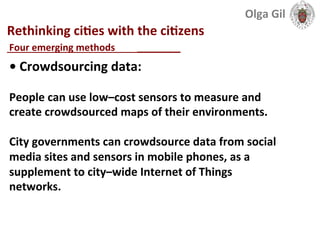  
Rethinking	
  ciLes	
  with	
  the	
  ciLzens	
  
____________________________	
  
•	
  Crowdsourcing	
  data:	
  	
  
	
  
People	
  can	
  use	
  low–cost	
  sensors	
  to	
  measure	
  and	
  
create	
  crowdsourced	
  maps	
  of	
  their	
  environments.	
  
	
  
City	
  governments	
  can	
  crowdsource	
  data	
  from	
  social	
  
media	
  sites	
  and	
  sensors	
  in	
  mobile	
  phones,	
  as	
  a	
  
supplement	
  to	
  city–wide	
  Internet	
  of	
  Things	
  
networks.	
  
Four	
  emerging	
  methods	
  	
  
Olga	
  Gil	
  	
  	
  
 