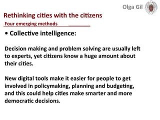  
Rethinking	
  ciLes	
  with	
  the	
  ciLzens	
  
____________________________	
  
•	
  CollecLve	
  intelligence:	
  	
  
	
  
Decision	
  making	
  and	
  problem	
  solving	
  are	
  usually	
  lel	
  
to	
  experts,	
  yet	
  ciLzens	
  know	
  a	
  huge	
  amount	
  about	
  
their	
  ciLes.	
  	
  
	
  
New	
  digital	
  tools	
  make	
  it	
  easier	
  for	
  people	
  to	
  get	
  
involved	
  in	
  policymaking,	
  planning	
  and	
  budgeLng,	
  
and	
  this	
  could	
  help	
  ciLes	
  make	
  smarter	
  and	
  more	
  
democraLc	
  decisions.	
  
Four	
  emerging	
  methods	
  	
  
Olga	
  Gil	
  	
  	
  
 