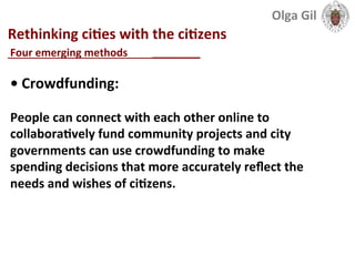  
Rethinking	
  ciLes	
  with	
  the	
  ciLzens	
  
____________________________	
  
•	
  Crowdfunding:	
  	
  
	
  
People	
  can	
  connect	
  with	
  each	
  other	
  online	
  to	
  
collaboraLvely	
  fund	
  community	
  projects	
  and	
  city	
  
governments	
  can	
  use	
  crowdfunding	
  to	
  make	
  
spending	
  decisions	
  that	
  more	
  accurately	
  reﬂect	
  the	
  
needs	
  and	
  wishes	
  of	
  ciLzens.	
  	
  
Four	
  emerging	
  methods	
  	
  
Olga	
  Gil	
  	
  	
  
 