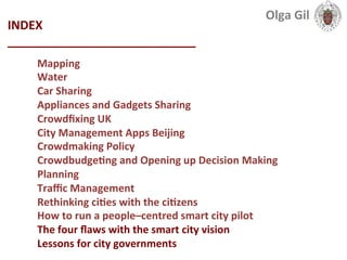 INDEX	
  
____________________________	
  
Mapping	
  
Water	
  
Car	
  Sharing	
  
Appliances	
  and	
  Gadgets	
  Sharing	
  
Crowdﬁxing	
  UK	
  
City	
  Management	
  Apps	
  Beijing	
  
Crowdmaking	
  Policy	
  
CrowdbudgeLng	
  and	
  Opening	
  up	
  Decision	
  Making	
  
Planning	
  
Traﬃc	
  Management	
  
Rethinking	
  ciLes	
  with	
  the	
  ciLzens	
  
How	
  to	
  run	
  a	
  people–centred	
  smart	
  city	
  pilot	
  
The	
  four	
  ﬂaws	
  with	
  the	
  smart	
  city	
  vision	
  
Lessons	
  for	
  city	
  governments	
  	
  
Olga	
  Gil	
  	
  	
  
 