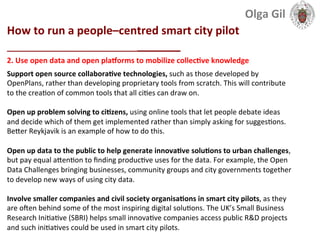  
How	
  to	
  run	
  a	
  people–centred	
  smart	
  city	
  pilot	
  
____________________________	
  
2.	
  Use	
  open	
  data	
  and	
  open	
  plagorms	
  to	
  mobilize	
  collecLve	
  knowledge	
  
Support	
  open	
  source	
  collaboraLve	
  technologies,	
  such	
  as	
  those	
  developed	
  by	
  
OpenPlans,	
  rather	
  than	
  developing	
  proprietary	
  tools	
  from	
  scratch.	
  This	
  will	
  contribute	
  
to	
  the	
  crea1on	
  of	
  common	
  tools	
  that	
  all	
  ci1es	
  can	
  draw	
  on.	
  	
  
	
  
Open	
  up	
  problem	
  solving	
  to	
  ciLzens,	
  using	
  online	
  tools	
  that	
  let	
  people	
  debate	
  ideas	
  
and	
  decide	
  which	
  of	
  them	
  get	
  implemented	
  rather	
  than	
  simply	
  asking	
  for	
  sugges1ons.	
  
BeXer	
  Reykjavik	
  is	
  an	
  example	
  of	
  how	
  to	
  do	
  this.	
  	
  
	
  
Open	
  up	
  data	
  to	
  the	
  public	
  to	
  help	
  generate	
  innovaLve	
  soluLons	
  to	
  urban	
  challenges,	
  
but	
  pay	
  equal	
  aXen1on	
  to	
  ﬁnding	
  produc1ve	
  uses	
  for	
  the	
  data.	
  For	
  example,	
  the	
  Open	
  
Data	
  Challenges	
  bringing	
  businesses,	
  community	
  groups	
  and	
  city	
  governments	
  together	
  
to	
  develop	
  new	
  ways	
  of	
  using	
  city	
  data.	
  
	
  	
  
Involve	
  smaller	
  companies	
  and	
  civil	
  society	
  organisaLons	
  in	
  smart	
  city	
  pilots,	
  as	
  they	
  
are	
  oeen	
  behind	
  some	
  of	
  the	
  most	
  inspiring	
  digital	
  solu1ons.	
  The	
  UK’s	
  Small	
  Business	
  
Research	
  Ini1a1ve	
  (SBRI)	
  helps	
  small	
  innova1ve	
  companies	
  access	
  public	
  R&D	
  projects	
  
and	
  such	
  ini1a1ves	
  could	
  be	
  used	
  in	
  smart	
  city	
  pilots.	
  	
  
	
  
Olga	
  Gil	
  	
  	
  
 