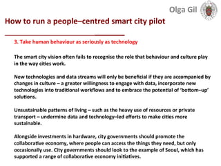  
How	
  to	
  run	
  a	
  people–centred	
  smart	
  city	
  pilot	
  
____________________________	
  
3.	
  Take	
  human	
  behaviour	
  as	
  seriously	
  as	
  technology	
  
	
  
The	
  smart	
  city	
  vision	
  olen	
  fails	
  to	
  recognise	
  the	
  role	
  that	
  behaviour	
  and	
  culture	
  play	
  
in	
  the	
  way	
  ciLes	
  work.	
  	
  
	
  
New	
  technologies	
  and	
  data	
  streams	
  will	
  only	
  be	
  beneﬁcial	
  if	
  they	
  are	
  accompanied	
  by	
  
changes	
  in	
  culture	
  –	
  a	
  greater	
  willingness	
  to	
  engage	
  with	
  data,	
  incorporate	
  new	
  
technologies	
  into	
  tradiLonal	
  workﬂows	
  and	
  to	
  embrace	
  the	
  potenLal	
  of	
  ‘boXom–up’	
  
soluLons.	
  
	
  
Unsustainable	
  paXerns	
  of	
  living	
  –	
  such	
  as	
  the	
  heavy	
  use	
  of	
  resources	
  or	
  private	
  
transport	
  –	
  undermine	
  data	
  and	
  technology–led	
  eﬀorts	
  to	
  make	
  ciLes	
  more	
  
sustainable.	
  	
  
	
  
Alongside	
  investments	
  in	
  hardware,	
  city	
  governments	
  should	
  promote	
  the	
  
collaboraLve	
  economy,	
  where	
  people	
  can	
  access	
  the	
  things	
  they	
  need,	
  but	
  only	
  
occasionally	
  use.	
  City	
  governments	
  should	
  look	
  to	
  the	
  example	
  of	
  Seoul,	
  which	
  has	
  
supported	
  a	
  range	
  of	
  collaboraLve	
  economy	
  iniLaLves.	
  
Olga	
  Gil	
  	
  	
  
 