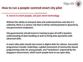  
How	
  to	
  run	
  a	
  people–centred	
  smart	
  city	
  pilot	
  
____________________________	
  
4.	
  Invest	
  in	
  smart	
  people,	
  not	
  just	
  smart	
  technology	
  
	
  
Without	
  the	
  ability	
  to	
  interpret	
  data	
  and	
  understand	
  how	
  and	
  why	
  it	
  is	
  
collected,	
  there	
  is	
  a	
  serious	
  risk	
  that	
  it	
  will	
  be	
  misinterpreted	
  or	
  ignored	
  by	
  
city	
  government	
  employees.	
  
	
  
City	
  governments	
  should	
  invest	
  in	
  training	
  to	
  give	
  all	
  staﬀ	
  a	
  baseline	
  
understanding	
  of	
  data	
  handling	
  as	
  well	
  as	
  hiring	
  data	
  specialists	
  with	
  
advanced	
  skills.	
  
	
  
A	
  smart	
  ciLes	
  pilot	
  should	
  also	
  invest	
  in	
  digital	
  skills	
  for	
  ciLzens.	
  Successful	
  
programmes	
  include:	
  CoderDojo,	
  a	
  global	
  movement	
  of	
  community–based	
  
programming	
  clubs	
  for	
  young	
  people,	
  and	
  ‘hackathons’	
  organised	
  by	
  the	
  
Singapore	
  Government,	
  which	
  teach	
  people	
  how	
  to	
  use	
  open	
  data.	
  
Olga	
  Gil	
  	
  	
  
 