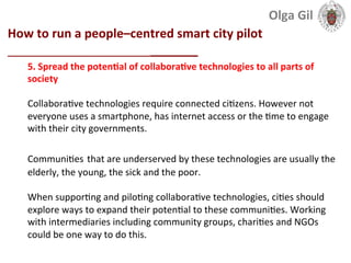 
How	
  to	
  run	
  a	
  people–centred	
  smart	
  city	
  pilot	
  
____________________________	
  
5.	
  Spread	
  the	
  potenLal	
  of	
  collaboraLve	
  technologies	
  to	
  all	
  parts	
  of	
  
society	
  
	
  
Collabora1ve	
  technologies	
  require	
  connected	
  ci1zens.	
  However	
  not	
  
everyone	
  uses	
  a	
  smartphone,	
  has	
  internet	
  access	
  or	
  the	
  1me	
  to	
  engage	
  
with	
  their	
  city	
  governments.	
  	
  
	
  
Communi1es	
  that	
  are	
  underserved	
  by	
  these	
  technologies	
  are	
  usually	
  the	
  
elderly,	
  the	
  young,	
  the	
  sick	
  and	
  the	
  poor.	
  	
  
	
  
When	
  suppor1ng	
  and	
  pilo1ng	
  collabora1ve	
  technologies,	
  ci1es	
  should	
  
explore	
  ways	
  to	
  expand	
  their	
  poten1al	
  to	
  these	
  communi1es.	
  Working	
  
with	
  intermediaries	
  including	
  community	
  groups,	
  chari1es	
  and	
  NGOs	
  
could	
  be	
  one	
  way	
  to	
  do	
  this.	
  
Olga	
  Gil	
  	
  	
  
 