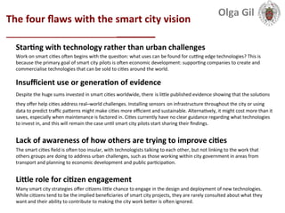  
The	
  four	
  ﬂaws	
  with	
  the	
  smart	
  city	
  vision	
  
___________________________	
  
StarLng	
  with	
  technology	
  rather	
  than	
  urban	
  challenges	
  
Work	
  on	
  smart	
  ci1es	
  oeen	
  begins	
  with	
  the	
  ques1on:	
  what	
  uses	
  can	
  be	
  found	
  for	
  cuang	
  edge	
  technologies?	
  This	
  is	
  
because	
  the	
  primary	
  goal	
  of	
  smart	
  city	
  pilots	
  is	
  oeen	
  economic	
  development:	
  suppor1ng	
  companies	
  to	
  create	
  and	
  
commercialise	
  technologies	
  that	
  can	
  be	
  sold	
  to	
  ci1es	
  around	
  the	
  world.	
  
	
  
Insuﬃcient	
  use	
  or	
  generaLon	
  of	
  evidence	
  
Despite	
  the	
  huge	
  sums	
  invested	
  in	
  smart	
  ci1es	
  worldwide,	
  there	
  is	
  liXle	
  published	
  evidence	
  showing	
  that	
  the	
  solu1ons	
  
they	
  oﬀer	
  help	
  ci1es	
  address	
  real–world	
  challenges.	
  Installing	
  sensors	
  on	
  infrastructure	
  throughout	
  the	
  city	
  or	
  using	
  
data	
  to	
  predict	
  traﬃc	
  paXerns	
  might	
  make	
  ci1es	
  more	
  eﬃcient	
  and	
  sustainable.	
  Alterna1vely,	
  it	
  might	
  cost	
  more	
  than	
  it	
  
saves,	
  especially	
  when	
  maintenance	
  is	
  factored	
  in.	
  Ci1es	
  currently	
  have	
  no	
  clear	
  guidance	
  regarding	
  what	
  technologies	
  
to	
  invest	
  in,	
  and	
  this	
  will	
  remain	
  the	
  case	
  un1l	
  smart	
  city	
  pilots	
  start	
  sharing	
  their	
  ﬁndings.	
  
	
  
Lack	
  of	
  awareness	
  of	
  how	
  others	
  are	
  trying	
  to	
  improve	
  ciLes	
  
The	
  smart	
  ci1es	
  ﬁeld	
  is	
  oeen	
  too	
  insular,	
  with	
  technologists	
  talking	
  to	
  each	
  other,	
  but	
  not	
  linking	
  to	
  the	
  work	
  that	
  
others	
  groups	
  are	
  doing	
  to	
  address	
  urban	
  challenges,	
  such	
  as	
  those	
  working	
  within	
  city	
  government	
  in	
  areas	
  from	
  
transport	
  and	
  planning	
  to	
  economic	
  development	
  and	
  public	
  par1cipa1on.	
  
	
  
LiXle	
  role	
  for	
  ciLzen	
  engagement	
  
Many	
  smart	
  city	
  strategies	
  oﬀer	
  ci1zens	
  liXle	
  chance	
  to	
  engage	
  in	
  the	
  design	
  and	
  deployment	
  of	
  new	
  technologies.	
  
While	
  ci1zens	
  tend	
  to	
  be	
  the	
  implied	
  beneﬁciaries	
  of	
  smart	
  city	
  projects,	
  they	
  are	
  rarely	
  consulted	
  about	
  what	
  they	
  
want	
  and	
  their	
  ability	
  to	
  contribute	
  to	
  making	
  the	
  city	
  work	
  beXer	
  is	
  oeen	
  ignored.	
  
Olga	
  Gil	
  	
  	
  
 
