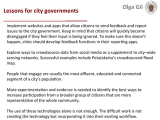  
Lessons	
  for	
  city	
  governments	
  	
  
___________________________	
  
Implement	
  websites	
  and	
  apps	
  that	
  allow	
  ci1zens	
  to	
  send	
  feedback	
  and	
  report	
  
issues	
  to	
  the	
  city	
  government.	
  Keep	
  in	
  mind	
  that	
  ci1zens	
  will	
  quickly	
  become	
  
disengaged	
  if	
  they	
  feel	
  their	
  input	
  is	
  being	
  ignored.	
  To	
  make	
  sure	
  this	
  doesn’t	
  
happen,	
  ci1es	
  should	
  develop	
  feedback	
  func1ons	
  in	
  their	
  repor1ng	
  apps.	
  
	
  	
  
Explore	
  ways	
  to	
  crowdsource	
  data	
  from	
  social	
  media	
  as	
  a	
  supplement	
  to	
  city–wide	
  
sensing	
  networks.	
  Successful	
  examples	
  include	
  PetaJakarta’s	
  crowdsourced	
  ﬂood	
  
map.	
  
	
  	
  
People	
  that	
  engage	
  are	
  usually	
  the	
  most	
  aﬄuent,	
  educated	
  and	
  connected	
  
segment	
  of	
  a	
  city’s	
  popula1on.	
  
	
  
More	
  experimenta1on	
  and	
  evidence	
  is	
  needed	
  to	
  iden1fy	
  the	
  best	
  ways	
  to	
  
increase	
  par1cipa1on	
  from	
  a	
  broader	
  group	
  of	
  ci1zens	
  that	
  are	
  more	
  
representa1ve	
  of	
  the	
  whole	
  community.	
  
	
  
The	
  use	
  of	
  these	
  technologies	
  alone	
  is	
  not	
  enough.	
  The	
  diﬃcult	
  work	
  is	
  not	
  
crea1ng	
  the	
  technology	
  but	
  incorpora1ng	
  it	
  into	
  their	
  exis1ng	
  workﬂow.	
  	
  
Olga	
  Gil	
  	
  	
  
 