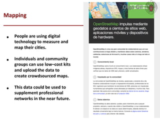  
Mapping	
  
____________________________	
  
•  People	
  are	
  using	
  digital	
  
technology	
  to	
  measure	
  and	
  
map	
  their	
  ciLes.	
  	
  
•  Individuals	
  and	
  community	
  
groups	
  can	
  use	
  low–cost	
  kits	
  
and	
  upload	
  the	
  data	
  to	
  
create	
  crowdsourced	
  maps.	
  	
  
•  This	
  data	
  could	
  be	
  used	
  to	
  
supplement	
  professional	
  
networks	
  in	
  the	
  near	
  future.	
  
Olga	
  Gil	
  	
  	
  
 