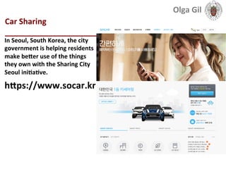  
Car	
  Sharing	
  
____________________________	
  
In	
  Seoul,	
  South	
  Korea,	
  the	
  city	
  
government	
  is	
  helping	
  residents	
  
make	
  beXer	
  use	
  of	
  the	
  things	
  
they	
  own	
  with	
  the	
  Sharing	
  City	
  
Seoul	
  iniLaLve.	
  
hXps://www.socar.kr	
  
Olga	
  Gil	
  	
  	
  
 