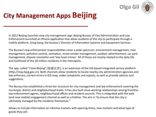  
City	
  Management	
  Apps	
  Beijing	
  	
  
____________________________	
  
In	
  2012	
  Beijing	
  launches	
  new	
  city	
  management	
  app:	
  Beijing	
  Bureau	
  of	
  City	
  Administra1on	
  and	
  Law	
  
Enforcement	
  launched	
  an	
  iPhone	
  applica1on	
  that	
  allow	
  residents	
  of	
  the	
  city	
  to	
  par1cipate	
  through	
  a	
  
mobile	
  plaJorm,	
  Song	
  Gang,	
  the	
  bureau’s	
  Director	
  of	
  Informa1on	
  Systems	
  and	
  Equipment	
  Services.	
  
	
  
The	
  Bureau’s	
  law	
  enforcement	
  responsibili1es	
  cover	
  a	
  wide	
  spectrum:	
  environment	
  management,	
  river	
  
management,	
  pollu1on	
  control,	
  sanita1on,	
  street	
  vendor	
  management,	
  outdoor	
  adver1sement,	
  car	
  park	
  
management,	
  dispute	
  resolu1on	
  and	
  ‘low-­‐level	
  crimes’.	
  All	
  of	
  these	
  are	
  closely	
  related	
  to	
  the	
  daily	
  life	
  
and	
  livelihood	
  of	
  the	
  20	
  million	
  residents	
  in	
  the	
  metropolis.	
  
	
  
The	
  app,	
  called	
  “I	
  love	
  Beijing”	
  (我爱北京),	
  is	
  an	
  extension	
  of	
  the	
  GIS-­‐based	
  integrated	
  service	
  plaJorm	
  
(hXp://map.bjcg.gov.cn).	
  Both	
  channels	
  allow	
  residents	
  to	
  locate	
  nearby	
  city	
  administra1on	
  agencies	
  and	
  
law	
  enforcers,	
  correct	
  errors	
  in	
  GIS	
  map,	
  make	
  complaints	
  and	
  reports,	
  as	
  well	
  as	
  provide	
  advices	
  and	
  
sugges1ons.	
  	
  
	
  
The	
  Bureau	
  has	
  established	
  a	
  three	
  1er	
  structure	
  for	
  city	
  management	
  and	
  law	
  enforcement	
  covering	
  the	
  
municipal,	
  district	
  and	
  neighbourhood	
  levels.	
  It	
  has	
  also	
  built	
  close	
  working	
  rela1onships	
  among	
  frontline	
  
law	
  enforcement	
  agents,	
  neighbourhood	
  oﬃces	
  and	
  resident	
  councils.	
  This	
  is	
  integrated	
  with	
  the	
  web	
  
(and	
  now	
  mobile)	
  engagement	
  channel	
  as	
  well	
  as	
  a	
  hotline.	
  The	
  aim	
  is	
  “to	
  ensure	
  that	
  the	
  city	
  is	
  
ul1mately	
  managed	
  by	
  the	
  residents	
  themselves.”	
  
	
  
Allows	
  to	
  include	
  informa1on	
  on	
  informal	
  markets	
  with	
  opening	
  1mes,	
  new	
  markets	
  and	
  what	
  type	
  of	
  
goods	
  they	
  sell.	
  	
  
	
  
Olga	
  Gil	
  	
  	
  
 