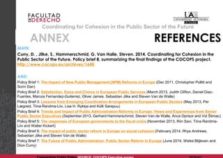 Coordinating for Cohesion in the Public Sector of the Future 
ANNEX REFERENCES 
MAIN: 
Curry, D. , Jilke, S., Hammerschmid, G. Van Halle, Steven. 2014. Coordinating for Cohesion in the Public Sector of the Future. Policy brief 8, summarizing the final findings of the COCOPS project. http://www.cocops.eu/archives/1640 
AND: 
Policy Brief 1: The Impact of New Public Management (NPM) Reforms in Europe (Dec 2011, Christopher Pollitt and Sorin Dan) 
Policy Brief 2: Satisfaction, Voice and Choice in European Public Services (March 2013, Judith Clifton, Daniel Diaz- Fuentes, Marcos Fernandez-Guiterrez, Oliver James, Sebastian Jilke and Steven Van de Walle) 
Policy Brief 3: Lessons from Emerging Coordination Arrangements in European Public Sectors (May 2013, Per Lægreid, Tiina Randma-Liiv, Lise H. Rykkja and Külli Sarapuu) 
Policy Brief 4: Trends and Impact of Public Administration Reforms in Europe: Views and Experiences from Senior Public Sector Executives (September 2013, Gerhard Hammerschmid, Steven Van de Walle, Anca Oprisor and Vid Štimac) 
Policy Brief 5: The responses of European governments to the fiscal crisis (November 2013, Riin Savi, Tiina Randma- Liiv and Walter Kickert) 
Policy Brief 6: The impact of public sector reform in Europe on social cohesion (February 2014, Rhys Andrews, Sebastian Jilke and Steven Van de Walle) 
Policy Brief 7: The Future of Public Administration: Public Sector Reform in Europe (June 2014, Wieke Blijleven and Dion Curry) 
Comparative Public Policy SOURCE: COCOPS Executive survey @OlgaG 