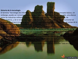 Historia de la tecnología El término “tecnología de información” vino alrededor de los años 90. Su concepto básico, sin embargo, puede ser remontado atrás, incluso fomenta. A través del vigésimo siglo, una alianza entre las industrias militares y varias, ha existido en el desarrollo de la electrónica, de computadoras, y de la teoría de información. Los militares han conducido históricamente tal investigación proporcionando la motivación y financiándola para la innovación en el campo de la mecanización y de la computadora. La primera computadora comercial era el UNIVAC I. Fue diseñada por John Presper Eckert y John William Mauchly para la oficina de censo de los EE.UU. En los años 70s se vió la llegada de los microordenadores, seguida de cerca por el ordenador personal de IBM en 1981. Desde entonces, cuatro generaciones de computadoras se han desarrollado. Cada generación representó un paso que fue caracterizado por el hardware del tamaño disminuido y de capacidades crecientes. La primera generación utilizó los tubos de vacío, la segunda los transistores, la tercera circuitos integrados. La cuarta (actual) generación utiliza sistemas más complejos por ejemplo la Integración a Muy Grande Escala (VLSI) y Sistemas Todo en Uno (Embedded). 