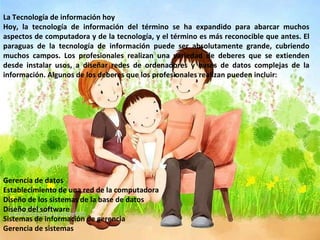 La Tecnología de información hoy Hoy, la tecnología de información del término se ha expandido para abarcar muchos aspectos de computadora y de la tecnología, y el término es más reconocible que antes. El paraguas de la tecnología de información puede ser absolutamente grande, cubriendo muchos campos. Los profesionales realizan una variedad de deberes que se extienden desde instalar usos, a diseñar redes de ordenadores y bases de datos complejas de la información. Algunos de los deberes que los profesionales realizan pueden incluir: Gerencia de datos Establecimiento de una red de la computadora Diseño de los sistemas de la base de datos Diseño del software Sistemas de información de gerencia Gerencia de sistemas 