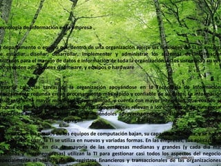 Tecnología de Información en la empresa El departamento o equipo que dentro de una organización ejerce las funciones de TI se encarga de estudiar, diseñar, desarrollar, implementar y administrar los sistemas de información utilizados para el manejo de datos e información de toda la organización. Estos sistemas, a su vez, comprenden aplicaciones o software, y equipos o hardware Llevar a cabo las tareas de la organización apoyándose en la Tecnología de información, generalmente redunda en un procesamiento más rápido y confiable de su datos. La información resultante tiene mayor movilidad y accesibilidad, y cuenta con mayor integridad, que cuando se procesa en forma manual. Igualmente, las computadoras relevan a los empleados de numerosas actividades repetitivas y aburridas, permitiéndoles aprovechar mejor su tiempo en actividades que agregan más valor. A medida que los precios de los equipos de computación bajan, su capacidad aumenta, y se hacen más fáciles de usar, la TI se utiliza en nuevas y variadas formas. En las empresas, sus aplicaciones son diversas. Hoy en día, la mayoría de las empresas medianas y grandes (y cada día más pequeñas y micro-empresas) utilizan la TI para gestionar casi todos los aspectos del negocio, especialmente el manejo de los registros financieros y transaccionales de las organizaciones, registros de empleados, facturación, cobranza, pagos, compras, y mucho más. 