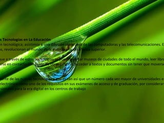 1.2 Influencia de las Nuevas Tecnologías en La Educación   Estamos ante una revolución tecnológica; asistimos a una difusión planetaria de las computadoras y las telecomunicaciones. Estas nuevas tecnologías plantean nuevos paradigmas, revolucionan el mundo de la escuela y la enseñanza superior.  Se habla de revolución porque a través de estas tecnologías se pueden visitar museos de ciudades de todo el mundo, leer libros, hacer cursos, aprender idiomas, visitar países, ponerse en contacto con gente de otras culturas, acceder a textos y documentos sin tener que moverse de una silla, etc, a través de Internet.  La educación es parte integrante de las nuevas tecnologías y eso es tan así que un número cada vez mayor de universidades en todo el mundo está exigiendo la alfabetización electrónica como uno de los requisitos en sus exámenes de acceso y de graduación, por considerar que es un objetivo esencial preparar a los futuros profesionales para la era digital en los centros de trabajo 