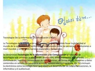 Tecnologías De La Información Y Comunicación (TICs)  La Tecnologías de la Información y Comunicación han permitido llevar la globalidad al mundo de la comunicación, facilitando la interconexión entre las personas e instituciones a nivel mundial, y eliminando barreras espaciales y temporales.  Se denominan  Tecnologías de la Información y las Comunicación  al conjunto de tecnologías que permiten la adquisición, producción, almacenamiento, tratamiento, comunicación, registro y presentación de informaciones, en forma de voz, imágenes y datos contenidos en señales de naturaleza acústica, óptica o electromagnética. Las TICs incluyen la electrónica como tecnología base que soporta el desarrollo de las telecomunicaciones, la informática y el audiovisual.  