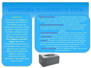 IMPRESORA DE CHORRO DE TINTA
CONCEPTO
Una de las tecnologías de
impresión más utilizadas y
extendidas, ya que son
baratas de mantener y fáciles
de operar. Estas impresoras
imprimen utilizando uno o
varios cartuchos de tinta
diferentes, que suelen ser
Cian, Magenta, Amarillo y
Negro, pigmentos
habitualmente utilizados en
la impresión offset, y que nos
garantía una excelente
calidad en las impresiones.
llegando a tener en
ocasiones una calidad
semejante a las impresiones
laser en color.

+ Velocidad de impresión: es la cantidad de hojas impresas con texto en

tinta negra por minuto que es capaz de realizar la impresora. Su medida
es ppm ("Page per minute") ó página por minuto y aplica para las
impresoras de inyección de tinta e impresoras láser.
+ Calidad de impresión (Resolución): es la cantidad de puntos de tinta
que es capaz de condensar la impresora, en un área de 1 pulgada
cuadrada y se mide en dpi ("dots per inch") ó ppp (puntos por
pulgada).
+ Tecnología de impresión: libre de impacto, inyección de tinta. Video
1. Funcionamiento interno de una impresora de inyección de tinta
+ Conectividad: es el tipo de puertos con que cuenta la impresora
para recibir datos desde la computadora, redes u otros dispositivos.
+ Tamaño: El tamaño, lo que determina es la cantidad de hojas que
puede almacenar para su impresión, así como las características
especiales como impresión por doble lado como ejemplo, si tiene
copiadora integrada ó un escáner integrado, etc.
+ Costo del consumible: es el valor del cartucho negro ó de color que
necesita la impresora

 
