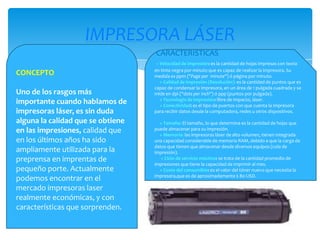 IMPRESORA LÁSER
CARACTERISTICAS

CONCEPTO
Uno de los rasgos más
importante cuando hablamos de
impresoras láser, es sin duda
alguna la calidad que se obtiene
en las impresiones, calidad que
en los últimos años ha sido
ampliamente utilizada para la
preprensa en imprentas de
pequeño porte. Actualmente
podemos encontrar en el
mercado impresoras laser
realmente económicas, y con
características que sorprenden.

+ Velocidad de impresión: es la cantidad de hojas impresas con texto
en tinta negra por minuto que es capaz de realizar la impresora. Su
medida es ppm ("Page per minute") ó página por minuto.
+ Calidad de impresión (Resolución): es la cantidad de puntos que es
capaz de condensar la impresora, en un área de 1 pulgada cuadrada y se
mide en dpi ("dots per inch") ó ppp (puntos por pulgada).
+ Tecnología de impresión: libre de impacto, láser.
+ Conectividad: es el tipo de puertos con que cuenta la impresora
para recibir datos desde la computadora, redes u otros dispositivos.
+ Tamaño: El tamaño, lo que determina es la cantidad de hojas que
puede almacenar para su impresión.
+ Memoria: las impresoras láser de alto volumen, tienen integrada
una capacidad considerable de memoria RAM, debido a que la carga de
datos que tienen que almacenar desde diversos equipos (cola de
impresión).
+ Ciclo de servicio máximo: se trata de la cantidad promedio de
impresiones que tiene la capacidad de imprimir al mes.
+ Costo del consumible: es el valor del tóner nuevo que necesita la
impresora,que es de aproximadamente $ 80 USD.

 
