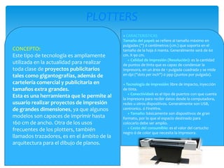 PLOTTERS
CONCEPTO:
Este tipo de tecnología es ampliamente
utilizada en la actualidad para realizar
toda clase de proyectos publicitarios
tales como gigantografías, además de
cartelería comercial y publicitaria en
tamaños extra grandes.
Esta es una herramienta que le permite al
usuario realizar proyectos de impresión
de grandes dimensiones, ya que algunos
modelos son capaces de imprimir hasta
160 cm de ancho. Otra de los usos
frecuentes de los plotters, también
llamados trazadores, es en el ámbito de la
arquitectura para el dibujo de planos.

+ CARACTERISTICAS
Tamaño del papel: se refiere al tamaño máximo en
pulgadas (") ó centímetros (cm.) que soporta en el
tamaño de la hoja ó manta. Generalmente será de 60
cm. X 90 cm.
+ Calidad de impresión (Resolución): es la cantidad
de puntos de tinta que es capaz de condensar la
impresora, en un área de 1 pulgada cuadrada y se mide
en dpi ("dots per inch") ó ppp (puntos por pulgada).
+ Tecnología de impresión: libre de impacto, inyección
de tinta.
+ Conectividad: es el tipo de puertos con que cuenta
la impresora para recibir datos desde la computadora,
redes u otros dispositivos. Generalmente son USB,
centronics. ó FireWire.
+ Tamaño: básicamente son dispositivos de gran
formato, por lo que el espacio destinado para
colocarlo debe ser amplio.
+ Costo del consumible: es el valor del cartucho
negro ó de color que necesita la impresora.

 