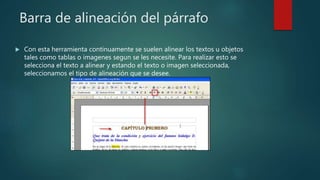 Barra de alineación del párrafo
 Con esta herramienta continuamente se suelen alinear los textos u objetos
tales como tablas o imagenes segun se les necesite. Para realizar esto se
selecciona el texto a alinear y estando el texto o imagen seleccionada,
seleccionamos el tipo de alineación que se desee.
 