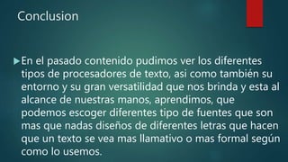 Conclusion
En el pasado contenido pudimos ver los diferentes
tipos de procesadores de texto, asi como también su
entorno y su gran versatilidad que nos brinda y esta al
alcance de nuestras manos, aprendimos, que
podemos escoger diferentes tipo de fuentes que son
mas que nadas diseños de diferentes letras que hacen
que un texto se vea mas llamativo o mas formal según
como lo usemos.
 