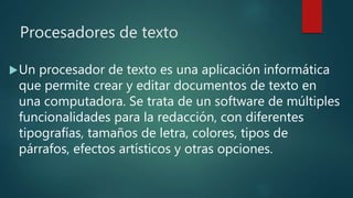 Procesadores de texto
Un procesador de texto es una aplicación informática
que permite crear y editar documentos de texto en
una computadora. Se trata de un software de múltiples
funcionalidades para la redacción, con diferentes
tipografías, tamaños de letra, colores, tipos de
párrafos, efectos artísticos y otras opciones.
 