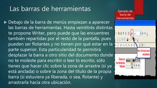 Las barras de herramientas
 Debajo de la barra de menús empiezan a aparecer
las barras de herramientas. Hasta veintitrés distintas
te propone Writer, pero puede que las encuentres
también repartidas por el resto de la pantalla, pues
pueden ser flotantes y no tienen por qué estar en la
parte superior. Esta particularidad te permitirá
desplazar la barra a otro sitio del documento donde
no te moleste para escribir o leer lo escrito, sólo
tienes que hacer clic sobre la zona de arrastre (si ya
está anclada) o sobre la zona del título de la propia
barra (si estuviera ya liberada, o sea, flotante) y
arrastrarla hacia otra ubicación.
Ejemplo de
barra de
Herramientas
 