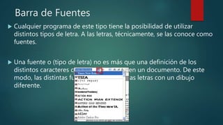 Barra de Fuentes
 Cualquier programa de este tipo tiene la posibilidad de utilizar
distintos tipos de letra. A las letras, técnicamente, se las conoce como
fuentes.
 Una fuente o (tipo de letra) no es más que una definición de los
distintos caracteres que se pueden usar en un documento. De este
modo, las distintas fuentes presentarán las letras con un dibujo
diferente.
 