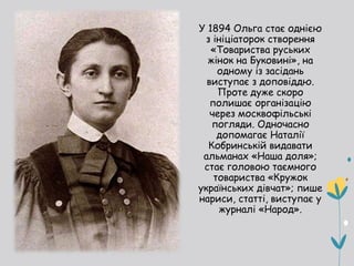 У 1894 Ольга стає однією
з ініціаторок створення
«Товариства руських
жінок на Буковині», на
одному із засідань
виступає з доповіддю.
Проте дуже скоро
полишає організацію
через москвофільські
погляди. Одночасно
допомагає Наталії
Кобринській видавати
альманах «Наша доля»;
стає головою таємного
товариства «Кружок
українських дівчат»; пише
нариси, статті, виступає у
журналі «Народ».
 