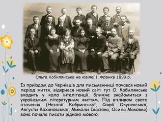 Ольга Кобилянська на ювілеї І. Франка 1899 р.
Із приїздом до Чернівців для письменниці почався новий
період життя, відкрився новий світ: тут О. Кобилянська
входить у коло інтелігенції, ближче знайомиться з
українським літературним життям. Під впливом свого
оточення (Наталії Кобринської, Софії Окуневської,
Августи Кохановської, Миколи Івасюка, Осипа Маковея)
вона почала писати рідною мовою.
 