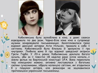 Кобилянська була залюблена в кіно, а деякі сеанси
відвідувала по два рази. Чорно-біле німе кіно в супроводі
музики зачаровувало письменницю. Захоплювалася грою
відомої данської акторки Асти Нільсен, тримала в себе її
світлину. Кобилянській була близька й зрозуміла її гра
«нутром». Любила вона й гру відомої шведської актриси
Ґрети Ґарбо. У 20-х роках Кобилянська доклала багато
зусиль, аби за її повістю «В неділю рано зілля копала...»
зняли фільм на Берлінській кіностудії UFA. Вона переклала
твір німецькою мовою, активно листувалася з багатьма
своїми сучасниками, зібрала колекцію світлин, які згодилися
б у пошуках акторів, але режисери не зацікавилися
пропозицією української письменниці.
 