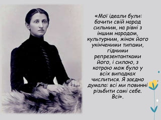 «Мої ідеали були:
бачити свій народ
сильним, на рівні з
іншим народом,
культурним, жінок його
укінченими типами,
гідними
репрезентантками
його, і силою, з
котрою мож було у
всіх випадках
числитися. Я заєдно
думала: всі ми повинні
різьбити самі себе.
Всі».
 