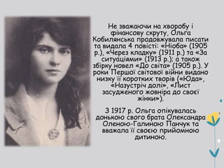 Не зважаючи на хворобу і
фінансову скруту, Ольга
Кобилянська продовжувала писати
та видала 4 повісті: «Ніоба» (1905
р.), «Через кладку» (1911 р.) та «За
ситуаціями» (1913 р.); а також
збірку новел «До світа» (1905 р.). У
роки Першої світової війни видано
низку її коротких творів («Юда»,
«Назустріч долі», «Лист
засудженого жовніра до своєї
жінки»).
З 1917 р. Ольга опікувалась
донькою свого брата Олександра
Оленою-Галиною Панчук та
вважала її своєю прийомною
дитиною.
 