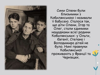 Сини Олени були
близькими з
Кобилянською і називали
її бабусею. Сталося так,
що діти Олени, Ігор та
Олег, стали єдиними
нащадками всієї родини
Кобилянських: у Ольги,
Євгенії, Степана і
Володимира дітей не
було. Нині правнуки
Кобилянської
проживають у Франції та
Чернівцях.
 