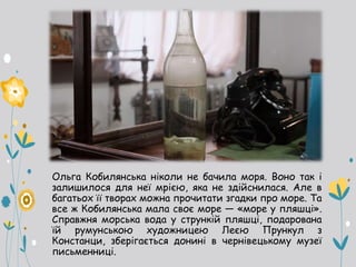 Ольга Кобилянська ніколи не бачила моря. Воно так і
залишилося для неї мрією, яка не здійснилася. Але в
багатьох її творах можна прочитати згадки про море. Та
все ж Кобилянська мала своє море — «море у пляшці».
Справжня морська вода у стрункій пляшці, подарована
їй румунською художницею Леєю Прункул з
Констанци, зберігається донині в чернівецькому музеї
письменниці.
 