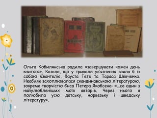 Ольга Кобилянська радила «завершувати кожен день
книгою». Казала, що у тривале ув’язнення взяла б із
собою Євангеліє, Фауста Гете та Тараса Шевченка.
Неабияк захоплювалася скандинавською літературою,
зокрема творчістю Єнса Петера Якобсена: «…се один з
найулюбленіших моїх авторів. Через нього я
полюбила усю датську, норвезьку і шведську
літературу».
 