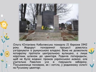 Ольга Юліанівна Кобилянська померла 21 березня 1942
року. Маршрут похоронної процесії довелось
узгоджувати із румунською владою. Вона не дозволила
катафалку проїхати центральною вулицею, а лише
коротким шляхом до цвинтаря. Родичів попередили,
щоб не було жодних промов українською мовою, але
учителька Равелюк усе ж порушила заборону.
Письменниця похована, як і хотіла, у родинному склепі
на Руському цвинтарі.
 
