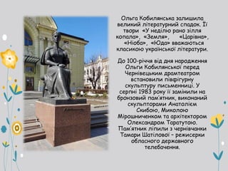 Ольга Кобилянська залишила
великий літературний спадок. Її
твори «У неділю рано зілля
копала», «Земля», «Царівна»,
«Ніоба», «Юда» вважаються
класикою української літератури.
До 100-річчя від дня народження
Ольги Кобилянської перед
Чернівецьким драмтеатром
встановили півфігурну
скульптуру письменниці. У
серпні 1983 року її замінили на
бронзовий пам’ятник, виконаний
скульпторами Анатолієм
Скибою, Миколою
Мірошниченком та архітектором
Олександром Таратутою.
Пам’ятник ліпили з чернівчанки
Тамари Шатілової – режисерки
обласного державного
телебачення.
 