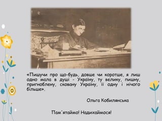 «Пишучи про що-будь, довше чи коротше, я лиш
одно мала в душі - Україну, ту велику, пишну,
пригноблену, сковану Україну, її одну і нічого
більше».
Ольга Кобилянська
Пам'ятаймо! Надихаймося!
 
