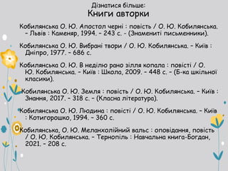 Дізнатися більше:
Книги авторки
Кобилянська О. Ю. Апостол черні : повість / О. Ю. Кобилянська.
– Львів : Каменяр, 1994. – 243 с. - (Знамениті письменники).
Кобилянська О. Ю. Вибрані твори / О. Ю. Кобилянська. – Київ :
Дніпро, 1977. – 686 с.
Кобилянська О. Ю. В неділю рано зілля копала : повісті / О.
Ю. Кобилянська. – Київ : Школа, 2009. – 448 с. – (Б-ка шкільної
класики).
Кобилянська О. Ю. Земля : повість / О. Ю. Кобилянська. – Київ :
Знання, 2017. – 318 с. – (Класна література).
Кобилянська О. Ю. Людина : повісті / О. Ю. Кобилянська. – Київ
: Котигорошко, 1994. – 360 с.
Кобилянська, О. Ю. Меланхолійний вальс : оповідання, повість
/ О. Ю. Кобилянська. – Тернопіль : Навчальна книга-Богдан,
2021. – 208 с.
 
