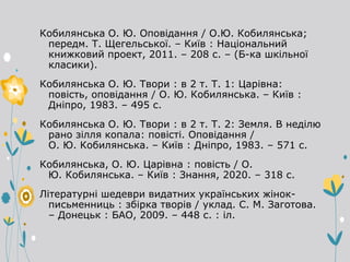 Кобилянська О. Ю. Оповідання / О.Ю. Кобилянська;
передм. Т. Щегельської. – Київ : Національний
книжковий проект, 2011. – 208 с. – (Б-ка шкільної
класики).
Кобилянська О. Ю. Твори : в 2 т. Т. 1: Царівна:
повість, оповідання / О. Ю. Кобилянська. – Київ :
Дніпро, 1983. – 495 с.
Кобилянська О. Ю. Твори : в 2 т. Т. 2: Земля. В неділю
рано зілля копала: повісті. Оповідання /
О. Ю. Кобилянська. – Київ : Дніпро, 1983. – 571 с.
Кобилянська, О. Ю. Царівна : повість / О.
Ю. Кобилянська. – Київ : Знання, 2020. – 318 с.
Літературні шедеври видатних українських жінок-
письменниць : збірка творів / уклад. С. М. Заготова.
– Донецьк : БАО, 2009. – 448 с. : іл.
 
