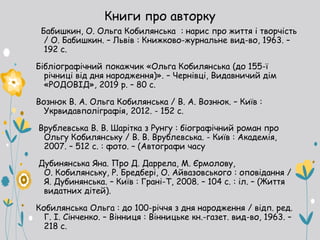 Книги про авторку
Бабишкин, О. Ольга Кобилянська : нарис про життя і творчість
/ О. Бабишкин. – Львів : Книжково-журнальне вид-во, 1963. –
192 с.
Бібліографічний покажчик «Ольга Кобилянська (до 155-ї
річниці від дня народження)». – Чернівці, Видавничий дім
«РОДОВІД», 2019 р. – 80 с.
Вознюк В. А. Ольга Кобилянська / В. А. Вознюк. – Київ :
Укрвидавполіграфія, 2012. - 152 с.
Врублевська В. В. Шарітка з Рунгу : біографічний роман про
Ольгу Кобилянську / В. В. Врублевська. - Київ : Академія,
2007. – 512 с. : фото. – (Автографи часу
Дубинянська Яна. Про Д. Даррела, М. Єрмолову,
О. Кобилянську, Р. Бредбері, О. Айвазовського : оповідання /
Я. Дубинянська. – Київ : Грані-Т, 2008. – 104 с. : іл. – (Життя
видатних дітей).
Кобилянська Ольга : до 100-річчя з дня народження / відп. ред.
Г. І. Сінченко. – Вінниця : Вінницьке кн.-газет. вид-во, 1963. –
218 с.
 