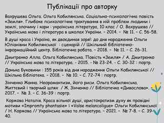 Публікації про авторку
Вахрушева Ольга. Ольга Кобилянська. Соціально-психологічна повість
«Земля». Глибоке психологічне трактування в ній проблем людини і
землі, злочину і кари : українська література, 10 клас / О. Вахрушева //
Українська мова і література в школах України. – 2014. – № 11. – С. 56-58.
В душі краса і Україна, як двоєдиная зоря!: до дня народження Ольги
Юліанівни Кобилянської : сценарій // Шкільний бібліотечно-
інформаційний центр. Бібліотечна робота. – 2018. – № 11. – С. 26-31.
Дмитренко Алла. Ольга Кобилянська. Повість «Земля» / А. Дмитренко
// Українська мова та література. - 2015. - № 23-24. - С. 30-32 : портр.
Донька Буковини : 155 років від дня народження Ольги Кобилянської //
Шкільна бібліотека. – 2018. – № 10. – С. 72-74 : портр.
Зінченко Жанна. Неоромантизм, його риси. Ольга Кобилянська.
Життєвий і творчий шлях / Ж. Зінченко // Бібліотечка «Дивослова». –
2017. – № 3. – С. 36-39 : портр.
Коржова Наталія. Краса вільної душі, аристократизм духу як провідні
мотиви «Impromty phantasie» ї «Valse melancoligue» Ольги Кобилянської
/ Н. Коржова // Українська мова та література. – 2021. – № 7-8. – С. 39-
40.
 