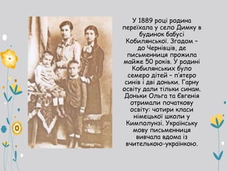 У 1889 році родина
переїхала у село Димку в
будинок бабусі
Кобилянської. Згодом –
до Чернівців, де
письменниця прожила
майже 50 років. У родині
Кобилянських було
семеро дітей – п’ятеро
синів і дві доньки. Гарну
освіту дали тільки синам.
Доньки Ольга та Євгенія
отримали початкову
освіту: чотири класи
німецької школи у
Кимполунзі. Українську
мову письменниця
вивчала вдома із
вчителькою-українкою.
 